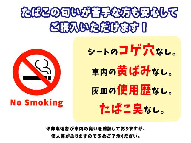 当社の”禁煙マーク”表示車両とは、非喫煙者が車内を確認して、１.タバコの匂いがしない、２.シートの焦げ穴なし、３.灰皿の使用歴がない、４.社内の黄ばみがない、上記条件を満たしている車両となります。
